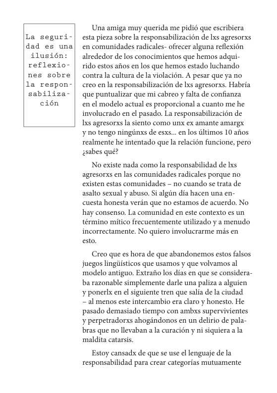 La seguri- dad es una ilusién reflexio- nes sobre  la respon- sabiliza- cién  Una amiga muy querida me pidi6 que escribiera esta pieza sobre la responsabilizacién de Ixs agresorxs en comunidades radicales- ofrecer alguna reflexion alrededor de los conocimientos que hemos adqui- rido estos aios en los que hemos estado luchando contra la cultura de la violacién. A pesar que ya no creo en la responsabilizacion de Ixs agresorxs. Habria que puntualizar que mi cabreo y falta e confianza  en el modelo actual es proporcional a cuanto me he involucrado en el pasado. La responsabilizacién de Lxs agresorxs la siento como unx ex amante amargx  ¥ 10 tengo ninginxs de esxs...en los Gltimos 10 aos realmente he intentado que la relacién funcione, pero ssabes quét  No existe nada como la responsabilidad de Ixs agresorxs en las comunidades radicales porque no existen estas comunidades - no cuando se trata de asalto sexual y abuso. Si algin dia hacen una en- cuesta honesta verén que no estamos de acuerdo. No hay consenso. La comunidad en este contexto es un término mitico frecuentemente utilizado y a menudo incorrectamente. No quiero involucrarme mds en esto.  Creo que es hora de que abandonemos estos falsos juegos lingiiisticos que usamos y que volvamos al modelo antiguo. Extraiio los dias en que se considera- ba razonable simplemente darle una paliza a alguien ¥ ponerlx en el siguiente tren que salia de la ciudad  ~ al menos este intercambio era claro y honesto. He pasado demasiado tiempo con ambxs supervivientes ¥ perpetradorxs ahogindonos en un delirio de pala- bras que no llevaban a la curacién y ni siquiera a la maldita catarsis,  Estoy cansadx de que se use el lenguaje de la responsabilidad para crear categorias mutuamente 